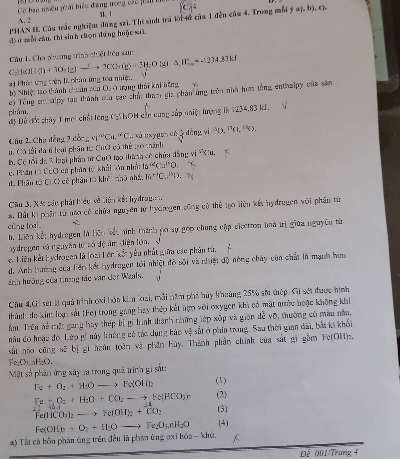 Có bao nhiêu phát biểu đúng trong các phát b C. 4
B. 1
PHAN II. Câu trắc nghiệm đúng sai. Thí sinh trả lời từ câu 1 đến câu 4. Trong mỗi ý a), b), c),
A. 2
d) ở mỗi câu, thí sinh chọn đúng hoặc sai.
Câu 1. Cho phương trình nhiệt hóa sau:
C_2H_5OH(l)+3O_2(g)xrightarrow f2CO_2(g)+3H_2O(g)△ ,H_(298)°=-1234,83kJ
a) Phản ứng trên là phản ứng tỏa nhiệt.
b) Nhiệt tạo thành chuẩn của O_2 ở trạng thái khí bằng
c) Tổng enthalpy tạo thành của các chất tham gia phản ứng trên nhỏ hơn tổng enthalpy của sản
phầm.
d) Để đốt cháy 1 mol chất lóng C_2H_5 OH cần cung cấp nhiệt lượng là 1234,83 kJ.
Câu 2. Cho đồng 2 đồng vj^(63)Cu,^65Cu lu và oxygen có 3 đồng vị ^16O,^17O,^18O.
a. Có tối đa 6 loại phân tử CuO có thể tạo thành.
b. Có tối đa 2 loại phân tử CuO tạo thành có chứa đồng vị ^63Cu.
c. Phân tử CuO có phân tử khối lớn nhất la^(65)Cu^(16)O.
d. Phân tử CuO có phân tử khối nhỏ nhất là ^63Cu^(16)O.
Câu 3. Xét các phát biểu về liên kết hydrogen.
a. Bất kì phân tử nào có chứa nguyên tử hydrogen cũng có thể tạo liên kết hydrogen với phân tử
cùng loại.
f
b. Liên kết hydrogen là liên kết hình thành do sự góp chung cặp electron hoá trị giữa nguyên tử
hydrogen và nguyên tử có độ âm điện lớn.
c. Liên kết hydrogen là loại liên kết yếu nhất giữa các phân tử.
d. Ảnh hưởng của liên kết hydrogen tới nhiệt độ sôi và nhiệt độ nóng chảy của chất là mạnh hơn
ành hưởng của tương tác van der Waals.
Câu 4.Gi sét là quá trình oxi hóa kim loại, mỗi năm phá hủy khoảng 25% sắt thép. Gi sét được hình
thành do kim loại sắt (Fe) trong gang hay thép kết hợp với oxygen khi có mặt nước hoặc không khí
ẩm. Trên bề mặt gang hay thép bị gi hình thành những lớp xốp và giòn dễ vỡ, thường có màu nâu,
nâu đỏ hoặc đỏ. Lớp gỉ này không có tác dụng bảo vệ sắt ở phía trong. Sau thời gian dài, bắt kì khối
sắt nào cũng sẽ bị gi hoàn toàn và phân hủy. Thành phần chính của sắt gi gồm Fe(OH)_2,
Fe_2O_3.nH_2O.
Một số phản ứng xảy ra trong quá trình gi sắt:
Fe+O_2+H_2Oto Fe(OH)_2
(1)
Fe+O_2+H_2O+CO_2to Fe(HCO_3)_2 (2)
()
Fe(HCO_3)_2to Fe(OH)_2+CO_2
(3)
Fe(OH)_2+O_2+H_2Oto Fe_2O_3.nH_2O (4)
a) Tất cả bốn phản ứng trên đều là phản ứng oxi hóa - khứ.
Đề 001/Trang 4