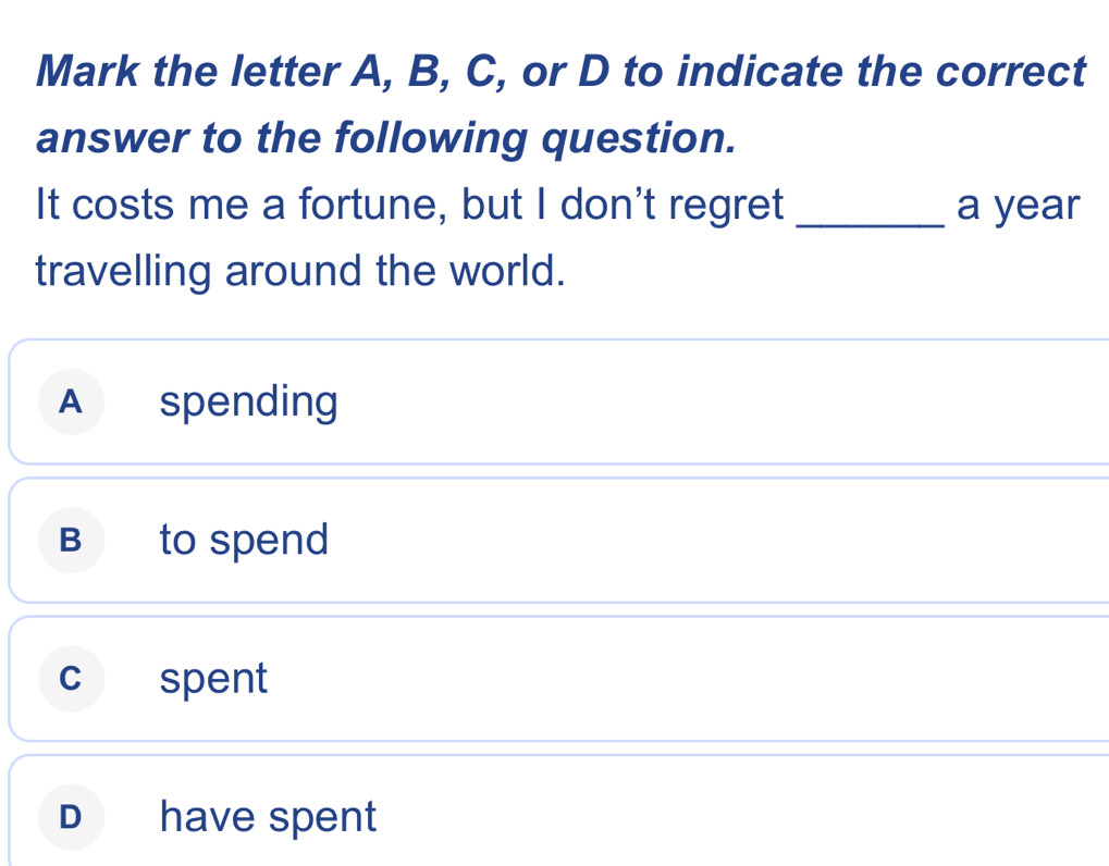 Mark the letter A, B, C, or D to indicate the correct
answer to the following question.
It costs me a fortune, but I don't regret _a year
travelling around the world.
A spending
B to spend
c spent
D have spent