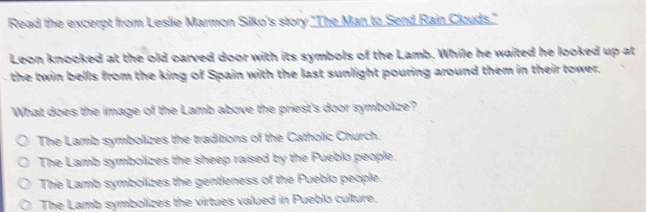 Read the excerpt from Leslie Marmon Silko's story 'The Man to Send Rain Clouds."
Leon knocked at the old carved door with its symbols of the Lamb. While he waited he looked up at
the twin bells from the king of Spain with the last sunlight pouring around them in their tower.
What does the image of the Lamb above the priest's door symbolize?
The Lamb symbolizes the traditions of the Catholic Church.
The Lamb symbolizes the sheep raised by the Pueblo people.
The Lamb symbolizes the gentleness of the Pueblo people.
The Lamb symbolizes the virtues valued in Pueblo culture.