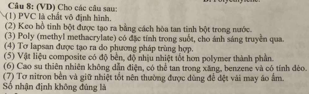 (VD) Cho các câu sau: 
(1) PVC là chất vô định hình. 
(2) Keo hồ tinh bột được tạo ra bằng cách hòa tan tinh bột trong nước. 
(3) Poly (methyl methacrylate) có đặc tính trong suốt, cho ánh sáng truyền qua. 
(4) Tơ lapsan được tạo ra do phương pháp trùng hợp. 
(5) Vật liệu composite có độ bền, độ nhịu nhiệt tốt hơn polymer thành phần. 
(6) Cao su thiên nhiên không dẫn điện, có thể tan trong xăng, benzene và có tính dẻo. 
(7) Tơ nitron bền và giữ nhiệt tốt nên thường được dùng để dệt vải may áo ấm. 
Số nhận định không đúng là