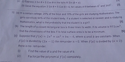 Express 3 Sin θ · 5Cosθ n the form R Sir (θ +a). 360°. [3] 
(ii) Solve the equation 3sin θ +5cos θ =4 , for values of B between 0° and 
_ 
12. (a) in a centain calage, 29s of the bave and 184s of the gins are steaying Matheratics. The 
girls constitute 60% of the student body. If a student is selected at random and is studying 
Mathematics, what is the probability that the student is a girl? [5] 
(b) The length of a closed rectangular box is three times its width. If its volume is 972cm^3. [6] 
find the dimensions of the box if its total surface area is to be a minimum. 
(c) Suppose that f(x)=2x^3+ax^2+bx-6 , where a and bare constants. When
f(x) is divided by (2x-1) the remainder is —5. When f(x) is divided by (x+2)
there is no remainder. 
(i) Find the value of a and the value of b. 
(ii) Factorize the polynomial f(x) compietely.