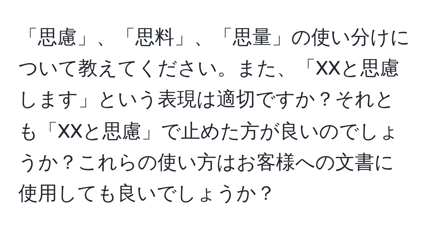 「思慮」、「思料」、「思量」の使い分けについて教えてください。また、「XXと思慮します」という表現は適切ですか？それとも「XXと思慮」で止めた方が良いのでしょうか？これらの使い方はお客様への文書に使用しても良いでしょうか？