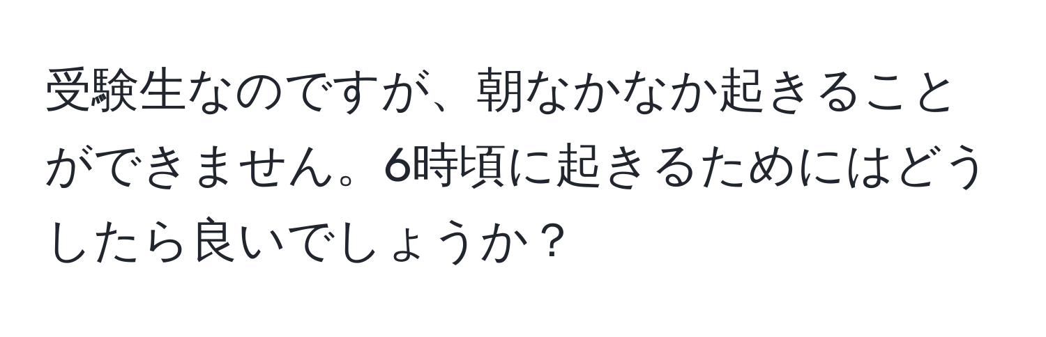 受験生なのですが、朝なかなか起きることができません。6時頃に起きるためにはどうしたら良いでしょうか？