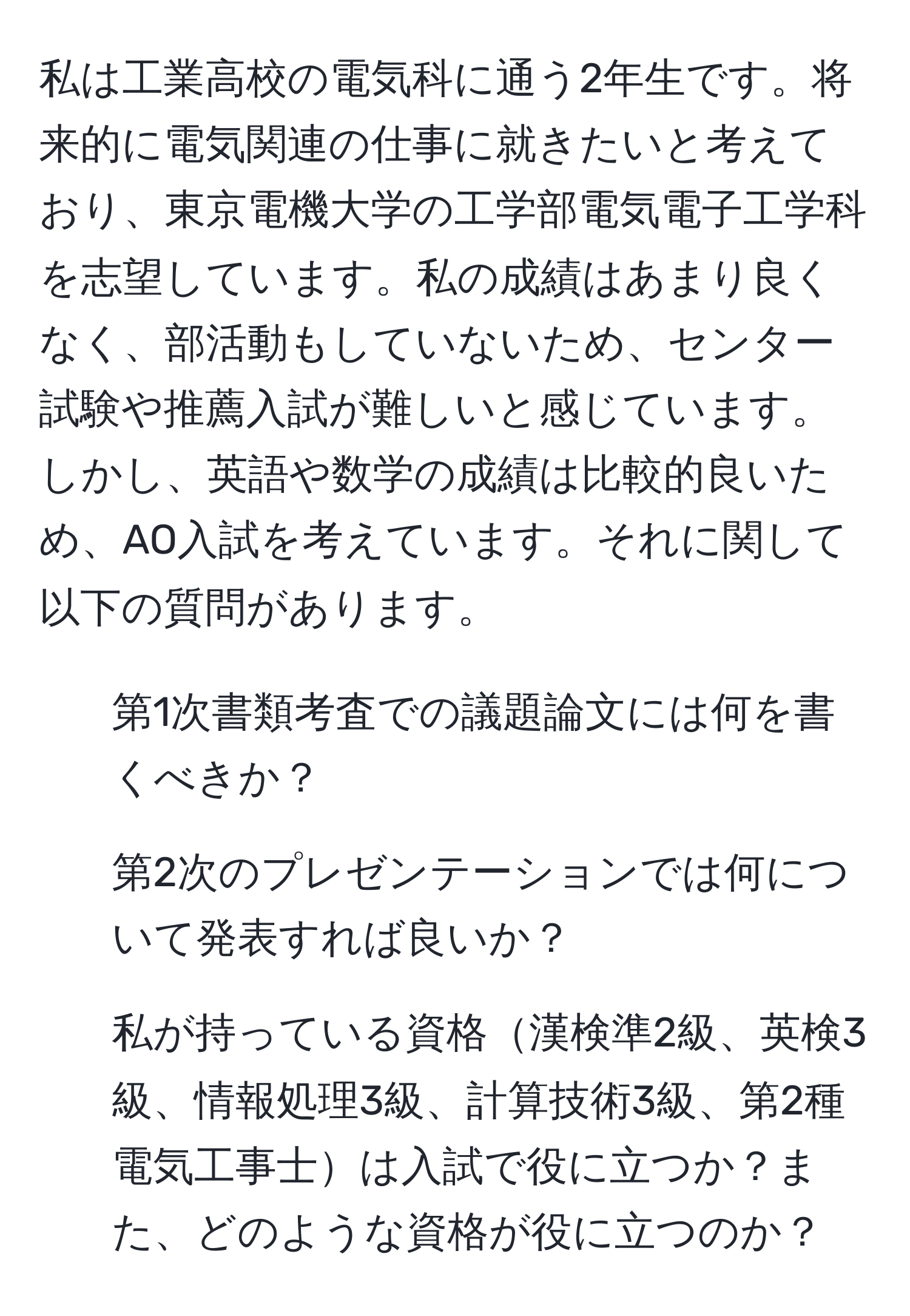 私は工業高校の電気科に通う2年生です。将来的に電気関連の仕事に就きたいと考えており、東京電機大学の工学部電気電子工学科を志望しています。私の成績はあまり良くなく、部活動もしていないため、センター試験や推薦入試が難しいと感じています。しかし、英語や数学の成績は比較的良いため、AO入試を考えています。それに関して以下の質問があります。

1. 第1次書類考査での議題論文には何を書くべきか？
2. 第2次のプレゼンテーションでは何について発表すれば良いか？
3. 私が持っている資格漢検準2級、英検3級、情報処理3級、計算技術3級、第2種電気工事士は入試で役に立つか？また、どのような資格が役に立つのか？