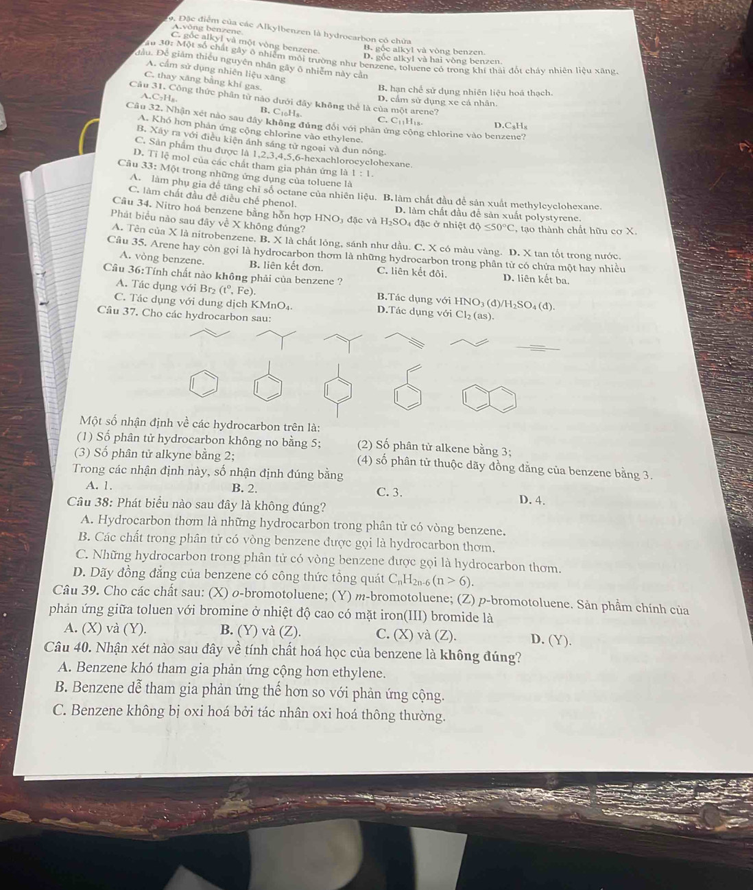 Đặc điểm của các Alkylbenzen là hydrocarbon có chứa
Avòng benzene
C. gốe alkyl và một vòng benzene.
B. gốc alkyl và vòng benzen.
ầu 30: Một số chất gây ô nhiệm môi trường như benzene, toluene có trong khí thái đốt chảy nhiên liệu xãng,
D. gốc alkyl và hai vòng benzen
Đầu. Để giảm thiếu nguyên nhân gây ô nhiễm này cần
A. cầm sử dụng nhiên liệu xãng
C. thay xăng bằng khí gas.
B. hạn chế sử dụng nhiên liệu hoá thạch.
Câu 31. Công thức phân tử nào dưới đây không thể là của một arene? D. cẩm sử dụng xe cá nhân.
A. C_2H B. CtoHs.
Câu 32, Nhận xét nào sau đây không đủng đối với phân ứ ng chlorine vào benzene?
C. C_11H t D C_8H_8
A. Khó hơn phản ứng cộng chlorine vào ethylene.
B. Xây ra với điều kiện ảnh sáng tử ngoại và đun nóng.
C. Sản phẩm thu được là 1,2,3,4,5,6-hexachlorocyclohexane.
D. Tỉ lệ mol của các chất tham gia phản ứng là 1:1.
Câu 33:N Một trong những ứng dụng của toluene là
A. làm phụ gia để tăng chỉ số octane của nhiên liệu. B. làm chất đầu đề sản xuất methylcyclohexane.
C. làm chất đầu đề điều chế phenol. D. làm chất đầu để sản xuất polystyrene.
Câu 34. Nitro hoá benzene bằng hỗn hợp HNO₃ đặc và H_2SO_4 4 đặc ở nhiệt dphi ≤ 50°C , tạo thành chất hữu cơ X.
Phát biểu nào sau đây về X không đúng?
A. Tên của X là nitrobenzene. B. X là chất lỏng, sánh như dầu. C. X có màu vàng. D. X tan tốt trong nước.
Câu 35. Arene hay còn gọi là hydrocarbon thơm là những hydrocarbon trong phần tử có chứa một hay nhiều
A. vòng benzene. B. liên kết đơn. C. liên kết đôi. D. liên kết ba.
Câu 36:Tính chất nào không phải của benzene ?
A. Tác dụng với Br₂ (t°,Fe). B.Tác dụng với 1 IN IO₃ (d)/H₂SO₄ (đ).
C. Tác dụng với dung dịch Kĩ MnO D.Tác dụng với Cl₂ (as).
Câu 37. Cho các hydrocarbon sau:
Một số nhận định về các hydrocarbon trên là:
(1) Số phân tử hydrocarbon không no bằng 5; (2) Số phân tử alkene bằng 3;
(3) Số phân tử alkyne bằng 2;
(4) số phân tử thuộc dãy đồng đằng của benzene bằng 3.
Trong các nhận định này, số nhận định đúng bằng
B. 2.
A. 1. C. 3. D. 4.
Câu 38: Phát biểu nào sau đây là không đúng?
A. Hydrocarbon thơm là những hydrocarbon trong phân tử có vòng benzene.
B. Các chất trong phân tử có vòng benzene được gọi là hydrocarbon thơm.
C. Những hydrocarbon trong phân tử có vòng benzene được gọi là hydrocarbon thơm.
D. Dãy đồng đẳng của benzene có công thức tổng quát C_nH_2n-6(n>6).
Câu 39. Cho các chất sau: (X) o-bromotoluene; (Y) m-bromotoluene; (Z) p-bromotoluene. Sản phẩm chính của
phản ứng giữa toluen với bromine ở nhiệt độ cao có mặt iron(III) bromide là
A. (X) và (Y). B. (Y) và (Z). C. (X) và (Z). D. (Y).
Câu 40. Nhận xét nào sau đây về tính chất hoá học của benzene là không đúng?
A. Benzene khó tham gia phản ứng cộng hơn ethylene.
B. Benzene dễ tham gia phản ứng thế hơn so với phản ứng cộng.
C. Benzene không bị oxi hoá bởi tác nhân oxi hoá thông thường.