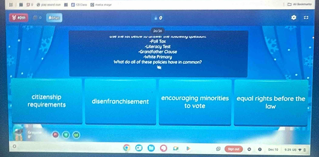 play sound non Al busimats
40th Bonut
26/26
woe u h wehw i wwe ue hwing (uesu 
-Poll Tax
-Literacy Test
-Grandfather Clause
-White Primary
What do all of these policies have in common?
citizenship
requirements disenfranchisement encouraging minorities equal rights before the
to vote law
gn out Dec 10 9:39 US 8