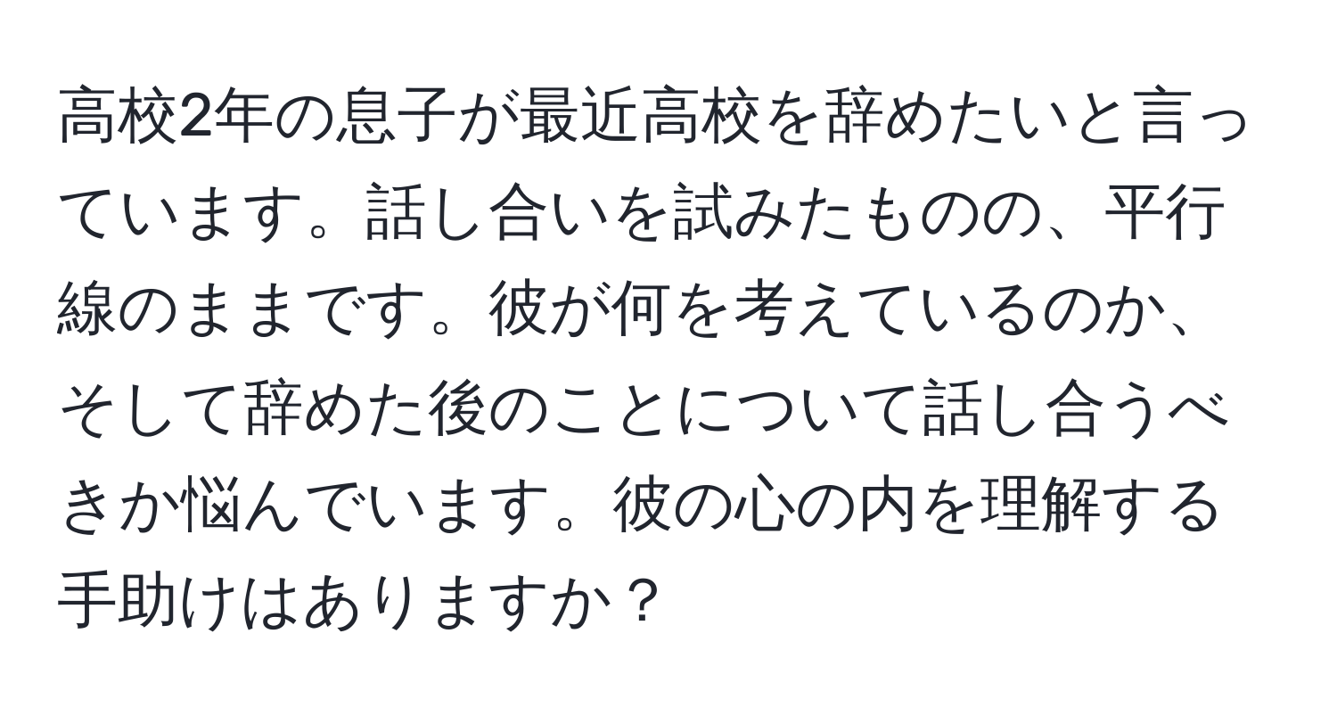 高校2年の息子が最近高校を辞めたいと言っています。話し合いを試みたものの、平行線のままです。彼が何を考えているのか、そして辞めた後のことについて話し合うべきか悩んでいます。彼の心の内を理解する手助けはありますか？