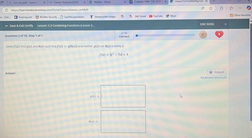 ectc my path - Search Current Students | ECTC MyPath - Home Content / MAT 150-2572 C Lesson 5,3 Combining Fur ×
… 
https://learn.hawkeslearning.com/Portal/Lesson/lesson_certify#!
n - On
Booking.com McAfee Security LastPass password.... Honeysuckle Lodge... Gmail YouTube Maps Other favorites
Save & Exit Certify Lesson: 5.3 Combining Functions (Lesson 2... ERIC ROSS
Question 2 of 18, Step 1 of 1 Correct 1/36
Given f(x). find g(x) and h(x) such that f(x)=g(h(x)) and neither g(x) nor h(x) is solely x.
f(x)=|x^3-5x|+4
Answer Keypad
Keyboard Shortcuts
g(x)=
h(x)=