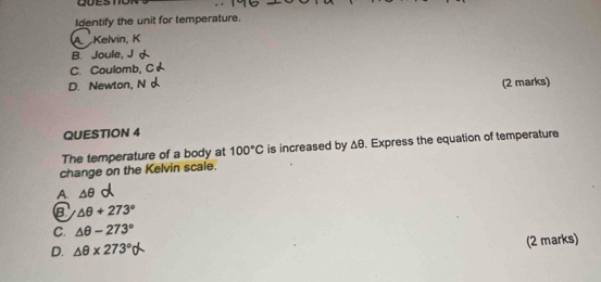 QUEST
Identify the unit for temperature.
A Kelvin, K
B. Joule,
C. Coulomb,
D. Newton, N (2 marks)
QUESTION 4
The temperature of a body at 100°C is increased by Δθ. Express the equation of temperature
change on the Kelvin scale.
A. △ θ
B △ θ +273°
C. △ θ -273°
D. △ θ * 273° (2 marks)