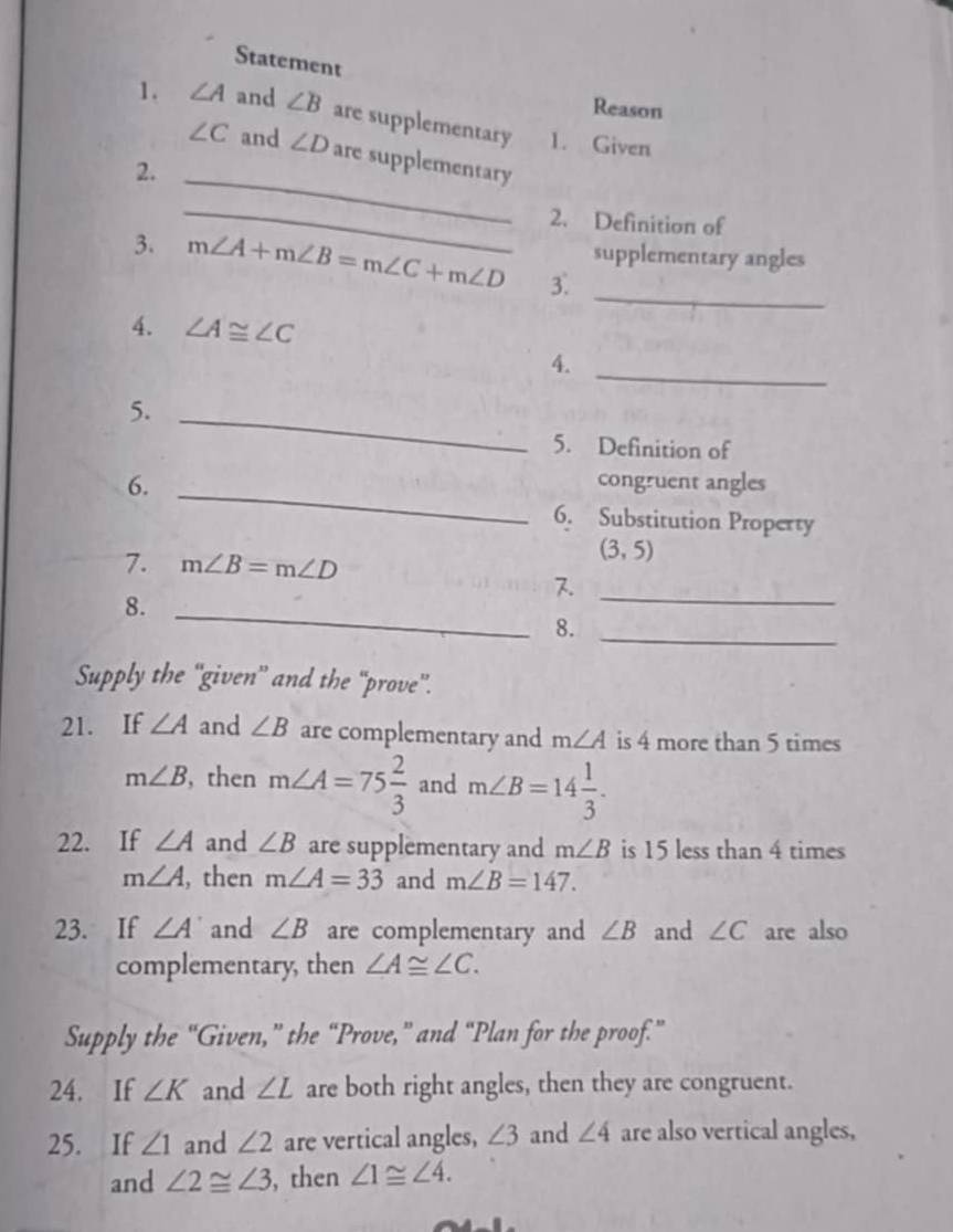 Statement 
Reason 
1. ∠ A and ∠ B are supplementary 1. Given
∠ C and ∠ D are supplementary 
2._ 
_ 
2. Definition of 
supplementary angles 
3. m∠ A+m∠ B=m∠ C+m∠ D 3._ 
4. ∠ A≌ ∠ C
4._ 
5._ 
5. Definition of 
6. _congruent angles 
6. Substitution Property 
7. m∠ B=m∠ D
(3,5)
_ 
8._ 
8. 
_ 
Supply the “'given” and the “prove”. 
21. If ∠ A and ∠ B are complementary and m∠ A is 4 more than 5 times
m∠ B , then m∠ A=75 2/3  and m∠ B=14 1/3 . 
22. If ∠ A and ∠ B are supplementary and m∠ B is 15 less than 4 times
m∠ A , then m∠ A=33 and m∠ B=147. 
23. If ∠ A' and ∠ B are complementary and ∠ B and ∠ C are also 
complementary, then ∠ A≌ ∠ C. 
Supply the “Given,” the “Prove,” and “Plan for the proof.” 
24. If ∠ K and ∠ L are both right angles, then they are congruent. 
25. If ∠ 1 and ∠ 2 are vertical angles, ∠ 3 and ∠ 4 are also vertical angles, 
and ∠ 2≌ ∠ 3 , then ∠ 1≌ ∠ 4.