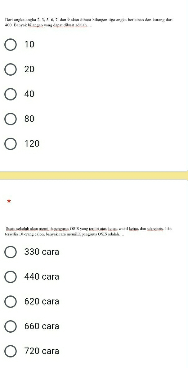 Dari angka-angka 2, 3, 5, 6, 7, dan 9 akan dibuat bilangan tiga angka berlainan dan kurang dari
400. Banyak bilangan yang dapat dibuat adalah….
10
20
40
80
120
*
Suatu sekolah akan memilih pengurus OSIS yang terdirj atas ketua, wakil ketua, dan sekretaris. Jika
tersedia 10 orang calon, banyak cara memilih pengurus OSIS adalah…
330 cara
440 cara
620 cara
660 cara
720 cara