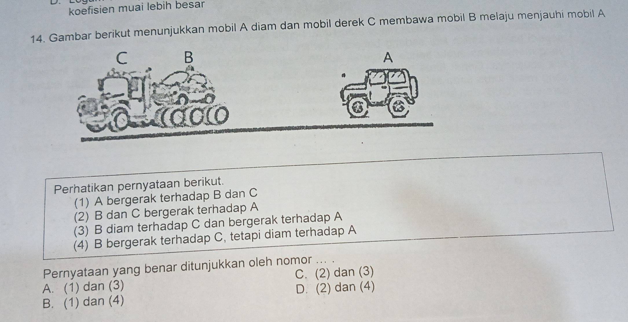 koefisien muai lebih besar
14. Gambar berikut menunjukkan mobil A diam dan mobil derek C membawa mobil B melaju menjauhi mobil A
Perhatikan pernyataan berikut.
(1) A bergerak terhadap B dan C
(2) B dan C bergerak terhadap A
(3) B diam terhadap C dan bergerak terhadap A
(4) B bergerak terhadap C, tetapi diam terhadap A
Pernyataan yang benar ditunjukkan oleh nomor ... .
C. (2) dan (3)
A. (1) dan (3) D. (2) dan (4)
B. (1) dan (4)