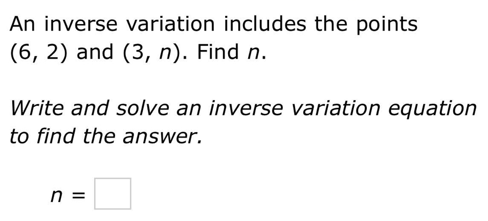 An inverse variation includes the points
(6,2) and (3,n). Find n. 
Write and solve an inverse variation equation 
to find the answer.
n=□