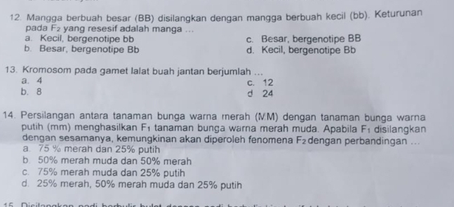 Mangga berbuah besar (BB) disilangkan dengan mangga berbuah kecil (bb). Keturunan
pada F_2 yang resesif adalah manga ...
a. Kecil, bergenotipe bb c. Besar, bergenotipe BB
b. Besar, bergenotipe Bb d. Kecil, bergenotipe Bb
13. Kromosom pada gamet lalat buah jantan berjumlah ...
a. 4 c. 12
b. 8 d 24
14. Persilangan antara tanaman bunga warna merah (MM) dengan tanaman bunga warna
putih (mm) menghasilkan F_1 tanaman bunga warna merah muda. Apabila F_1 disilangkan
dengan sesamanya, kemungkinan akan diperoleh fenomena F_2 dengan perbandingan ...
a 75 % merah dan 25% putih
b 50% merah muda dan 50% merah
c. 75% merah muda dan 25% putih
d. 25% merah, 50% merah muda dan 25% putih
15 Dícila