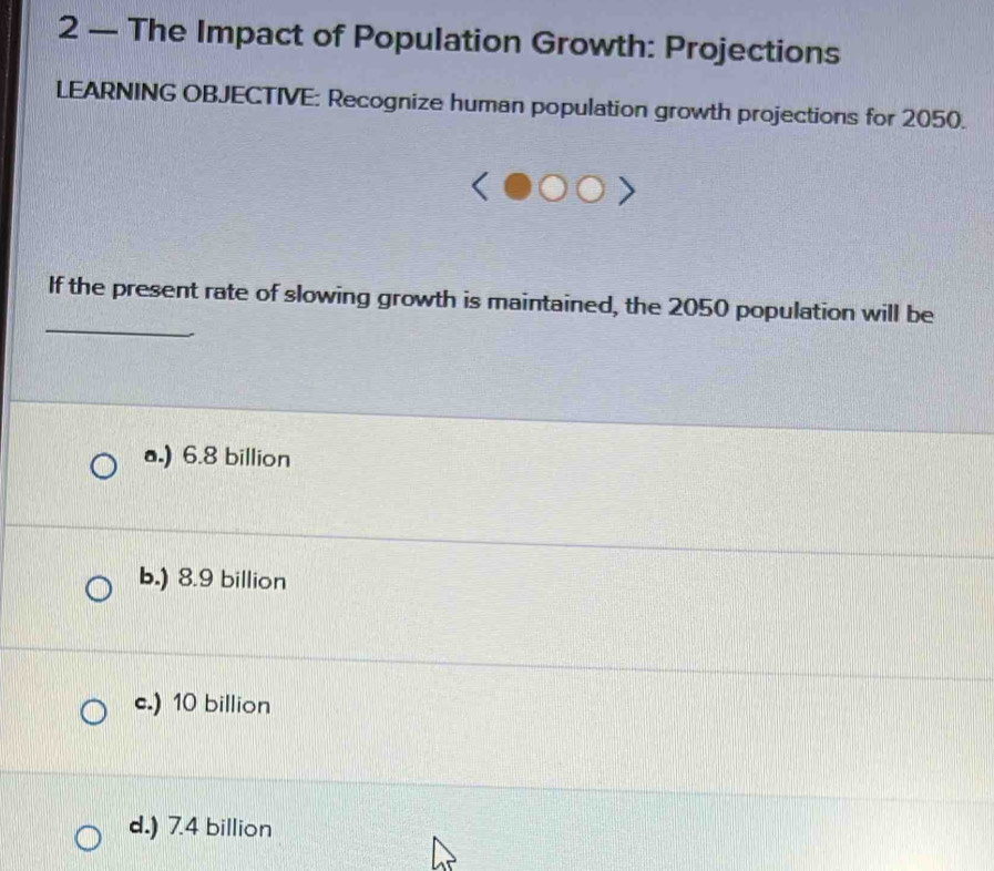 2 — The Impact of Population Growth: Projections
LEARNING OBJECTIVE: Recognize human population growth projections for 2050.
_
If the present rate of slowing growth is maintained, the 2050 population will be
a.) 6.8 billion
b.) 8.9 billion
c.) 10 billion
d.) 7.4 billion