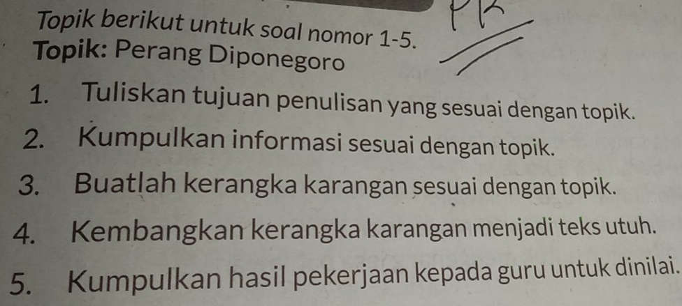 Topik berikut untuk soal nomor 1-5. 
Topik: Perang Diponegoro 
1. Tuliskan tujuan penulisan yang sesuai dengan topik. 
2. Kumpulkan informasi sesuai dengan topik. 
3. Buatlah kerangka karangan sesuai dengan topik. 
4. Kembangkan kerangka karangan menjadi teks utuh. 
5. Kumpulkan hasil pekerjaan kepada guru untuk dinilai.