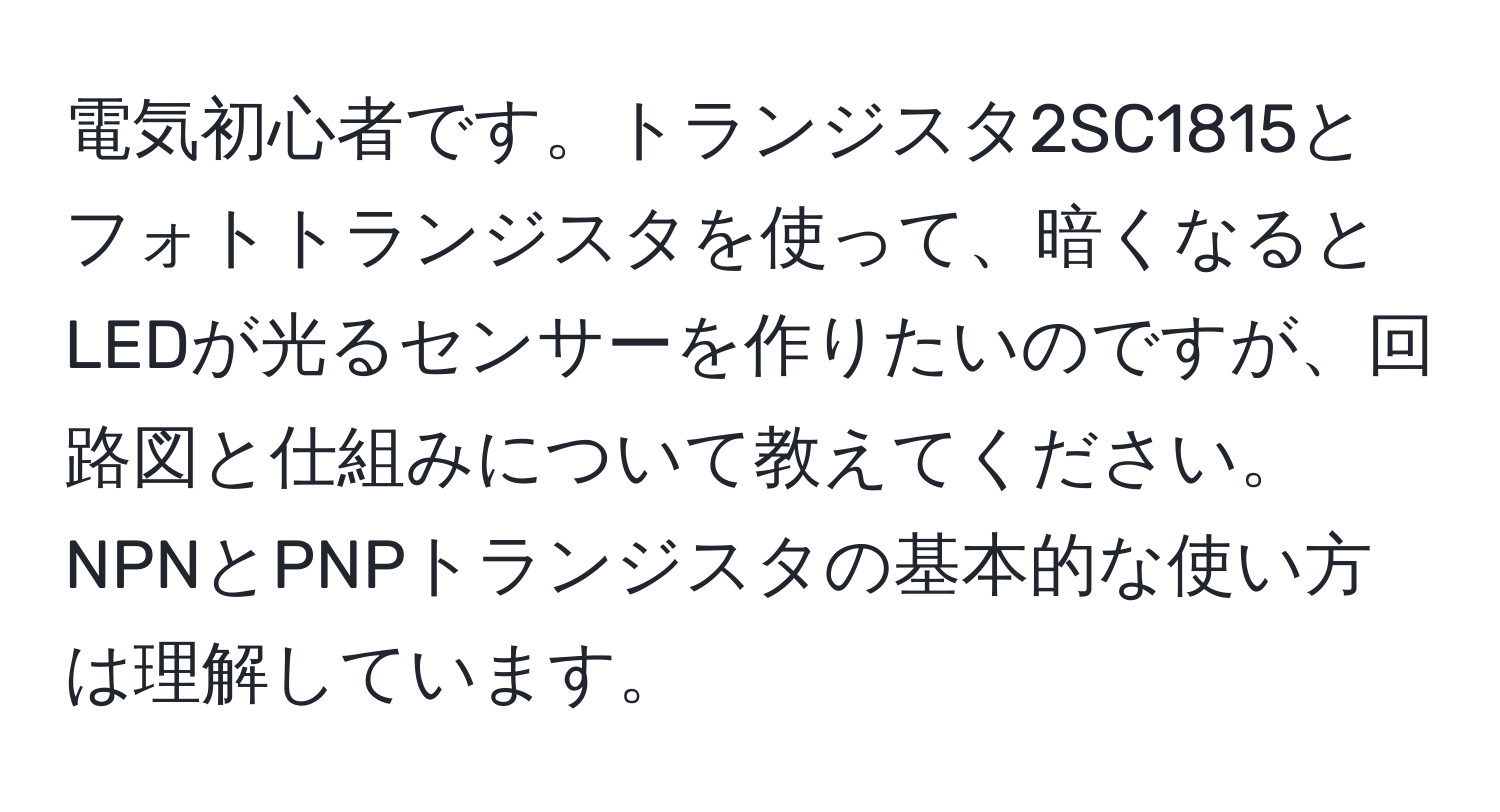 電気初心者です。トランジスタ2SC1815とフォトトランジスタを使って、暗くなるとLEDが光るセンサーを作りたいのですが、回路図と仕組みについて教えてください。NPNとPNPトランジスタの基本的な使い方は理解しています。