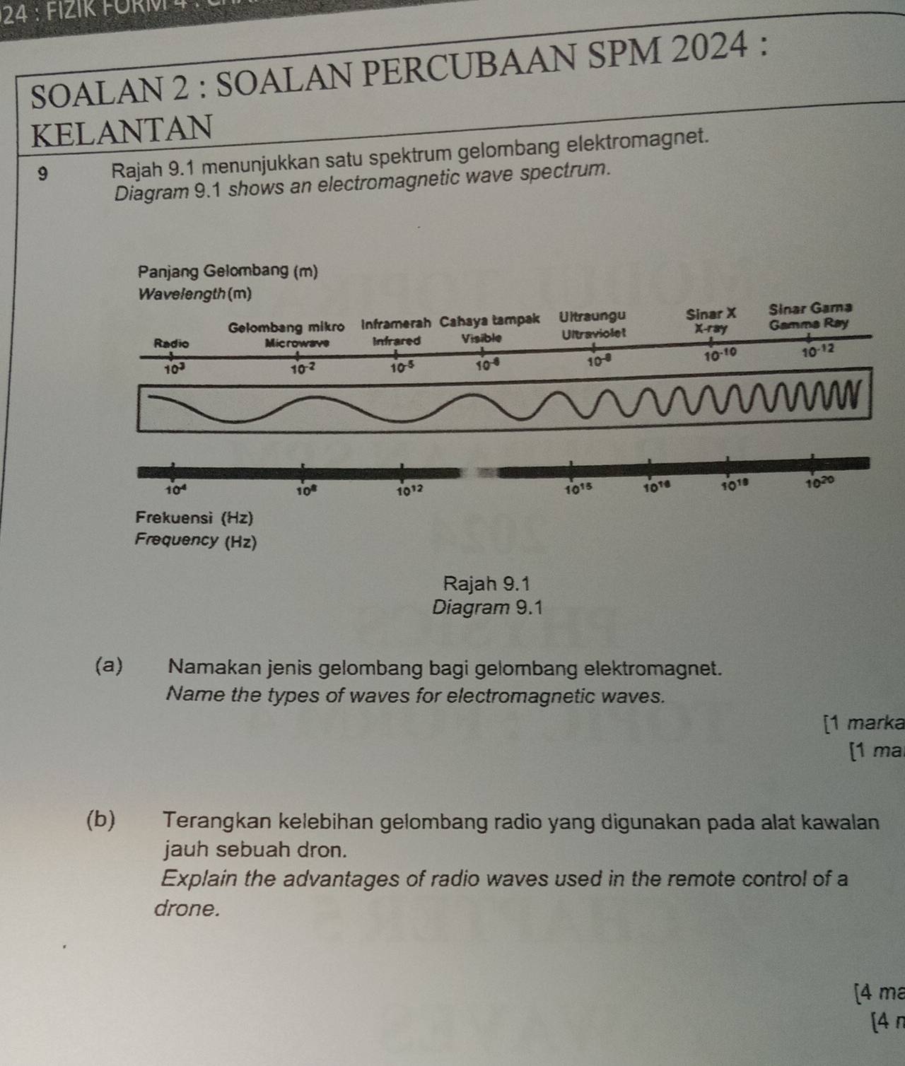 FI Z IK F  O R    
SOALAN 2 : SOALAN PERCUBAAN SPM 2024 :
KELANTAN
9 Rajah 9.1 menunjukkan satu spektrum gelombang elektromagnet.
Diagram 9.1 shows an electromagnetic wave spectrum.
Diagram 9.1
(a) Namakan jenis gelombang bagi gelombang elektromagnet.
Name the types of waves for electromagnetic waves.
[1 marka
[1 mal
(b) Terangkan kelebihan gelombang radio yang digunakan pada alat kawalan
jauh sebuah dron.
Explain the advantages of radio waves used in the remote control of a
drone.
[4 ma
[4π