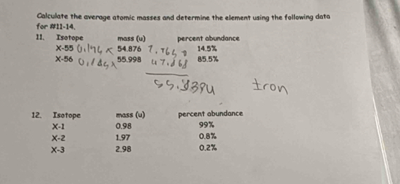 Calculate the average atomic masses and determine the element using the following data 
for #11-14. 
11、 Isotope mass (u) percent abundance
x-55 54.876 14.5%
X-56 55.998 85.5%
12. Isotope mass (u) percent abundance
X-1 0.98 99%
X-2 1.97 0.8%
X-3 2.98 0.2%