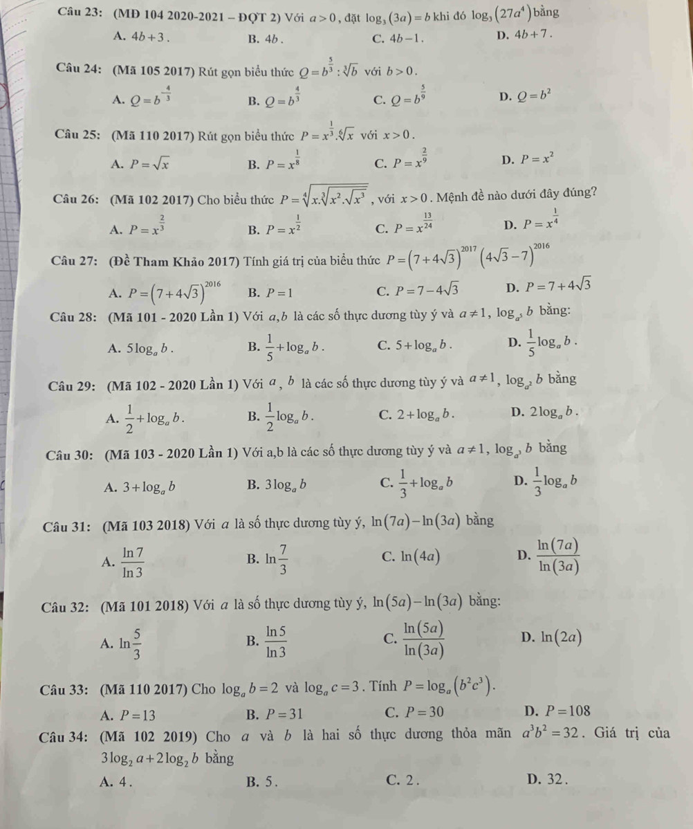 (MĐ 104 2020-2021 - ĐQT 2) Với a>0 , đặt log _3(3a)=bkhi đó log _3(27a^4)ban g
A. 4b+3. B. 4b . C. 4b-1.
D. 4b+7.
Câu 24: (Mã 105 2017) Rút gọn biểu thức Q=b^(frac 5)3:sqrt[3](b) với b>0.
A. Q=b^(-frac 4)3 Q=b^(frac 4)3 C. Q=b^(frac 5)9 D. Q=b^2
B.
Câu 25: (Mã 110 2017) Rút gọn biểu thức P=x^(frac 1)3.sqrt[6](x) với x>0.
A. P=sqrt(x) B. P=x^(frac 1)8 C. P=x^(frac 2)9 D. P=x^2
Câu 26: (Mã 102 2017) Cho biểu thức P=sqrt[4](x.sqrt [3]x^2.sqrt x^3) , với x>0. Mệnh đề nào dưới đây đúng?
A. P=x^(frac 2)3 P=x^(frac 1)2 P=x^(frac 13)24 D. P=x^(frac 1)4
B.
C.
Câu 27: (Đề Tham Khảo 2017) Tính giá trị của biểu thức P=(7+4sqrt(3))^2017(4sqrt(3)-7)^2016
A. P=(7+4sqrt(3))^2016 B. P=1 C. P=7-4sqrt(3) D. P=7+4sqrt(3)
Câu 28: (Mã 101 - 2020 Lần 1) Với a,b là các số thực dương tùy ý và a!= 1,log b bằng:
A. 5log _ab. B.  1/5 +log _ab. C. 5+log _ab. D.  1/5 log _ab.
Câu 29: (Mã 102 - 2020 Lần 1) Với a , b là các số thực dương tùy ý và a!= 1 , 1 og_a^2 b bằng
A.  1/2 +log _ab. B.  1/2 log _ab. C. 2+log _ab. D. 2log _ab.
Câu 30: (Mã 103 - 2020 Lần 1) Với a,b là các số thực dương tùy ý và a!= 1. log _a^3 b bǎng
A. 3+log _ab B. 3log _ab C.  1/3 +log _ab D.  1/3 log _ab
Câu 31: (Mã 103 2018) Với a là số thực dương tùy ý, ln (7a)-ln (3a) bằng
A.  ln 7/ln 3  B. ln  7/3  C. ln (4a) D.  ln (7a)/ln (3a) 
Câu 32: (Mã 101 2018) Với a là số thực dương tùy ý, ln (5a)-ln (3a) bằng:
C.
A. n 5/3   ln 5/ln 3   ln (5a)/ln (3a)  D. ln (2a)
B.
Câu 33: (Mã 110 2017) Cho log _ab=2 và log _ac=3. Tính P=log _a(b^2c^3).
A. P=13 B. P=31 C. P=30 D. P=108
Câu 34: (Mã 102 2019) Cho a và b là hai số thực dương thỏa mãn a^3b^2=32. Giá trị của
3log _2a+2log _2b bằng
A. 4 . B. 5 . C. 2 . D. 32 .