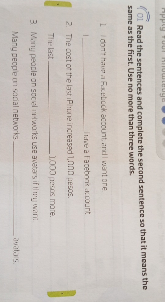 Appty Yoor Knowleoge 
U Read the sentences and complete the second sentence so that it means the 
same as the first. Use no more than three words. 
1. I don’t have a Facebook account, and I want one. 
_have a Facebook account. 
2. The cost of the last iPhone increased 1,000 pesos. 
The last_ 1,000 pesos more. 
3. Many people on social networks use avatars if they want. 
Many people on social networks _avatars.