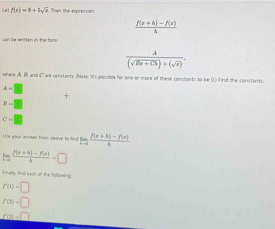 Let f(x)=8+5sqrt(x). Then the expression
 (f(x+h)-f(x))/h 
can be written in the form
 A/(sqrt(Bx+Ch))+(sqrt(x)) , 
where A, B, and C are constants. (Note: It's possible for one or more of these constants to be 0.) Find the constants.
A=5
B=1
C=1
Use your answer from above to find limlimits _hto 0 (f(x+h)-f(x))/h .
limlimits _hto 0 (f(x+h)-f(x))/h =□
Finally, find each of the following:
f'(1)=□
f'(2)=□
f'(3)=□