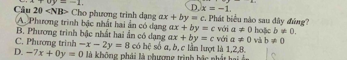 x+0y=-1.
D. x=-1. 
Câu 20 Cho phương trình dạng ax+by=c. Phát biểu nào sau đây đúng?
A. Phương trình bậc nhất hai ần có dạng ax+by=c với a!= 0 hoặc b!= 0.
B. Phương trình bậc nhất hai ần có dạng ax+by=c với a!= 0 và b!= 0
C. Phương trình -x-2y=8 có hệ số a, b, c lần lượt là 1, 2, 8.
D. -7x+0y=0 là không phải là phương trình bậc nhất hai ổn