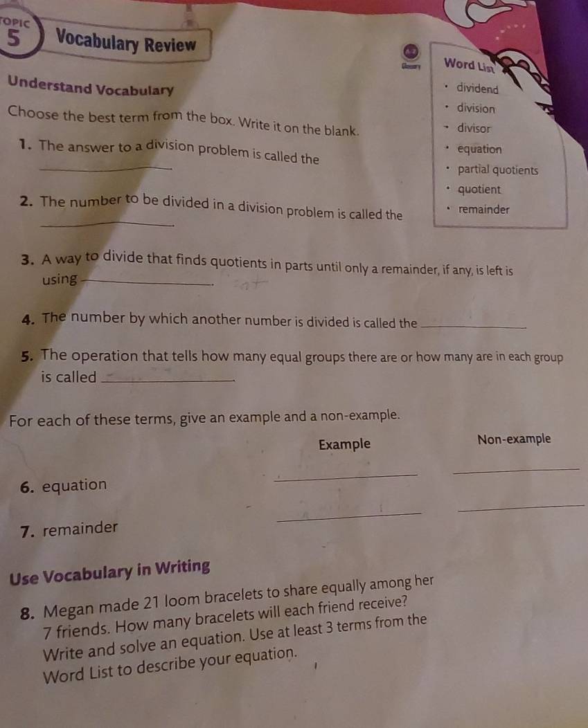 OPIC
5 Vocabulary Review
Word List
dividend
Understand Vocabulary division
Choose the best term from the box. Write it on the blank. divisor
_
1. The answer to a division problem is called the equation
partial quotients
quotient
_
2. The number to be divided in a division problem is called the remainder
3. A way to divide that finds quotients in parts until only a remainder, if any, is left is
using_
.
4. The number by which another number is divided is called the_
5. The operation that tells how many equal groups there are or how many are in each group
is called_
For each of these terms, give an example and a non-example.
Example Non-example
_
6. equation
_
_
_
7. remainder
Use Vocabulary in Writing
8. Megan made 21 loom bracelets to share equally among her
7 friends. How many bracelets will each friend receive?
Write and solve an equation. Use at least 3 terms from the
Word List to describe your equation.