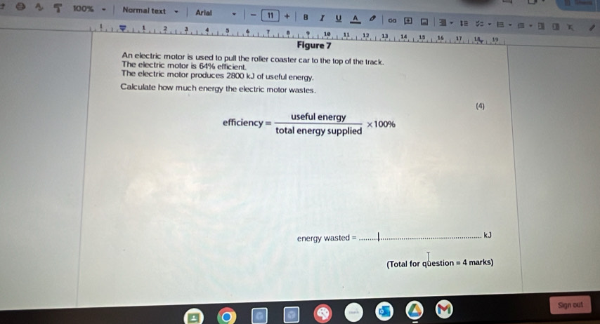 100% Normal text Arial | - 11 + B I U 3 := .
10
1 2 3 11 12 13 14 15 16 17 19
Figure 7 
An electric motor is used to pull the roller coaster car to the top of the track. 
The electric motor is 64% efficient. 
The electric motor produces 2800 kJ of useful energy. 
Calculate how much energy the electric motor wastes. 
(4)
efficiency= usefulenergy/totalenergysupplied * 100%
energy wasted =_ kJ 
(Total for question =4 marks) 
Sign out
