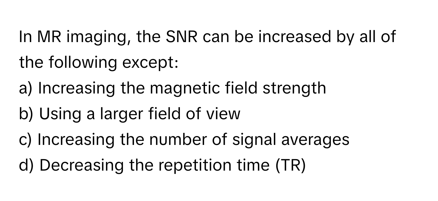 In MR imaging, the SNR can be increased by all of the following except:

a) Increasing the magnetic field strength 
b) Using a larger field of view 
c) Increasing the number of signal averages 
d) Decreasing the repetition time (TR)