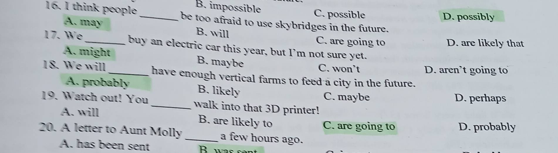 think people
B. impossible C. possible
D. possibly
_be too afraid to use skybridges in the future.
A. may B. will
C. are going to D. are likely that
17. We _buy an electric car this year, but I’m not sure yet.
A. might B. maybe
18. We will
C. won’t D. aren`t going to
_have enough vertical farms to feed a city in the future.
A. probably B. likely
C. maybe D. perhaps
19. Watch out! You _walk into that 3D printer!
A. will B. are likely to
C. are going to D. probably
20. A letter to Aunt Molly _a few hours ago.
A. has been sent B was