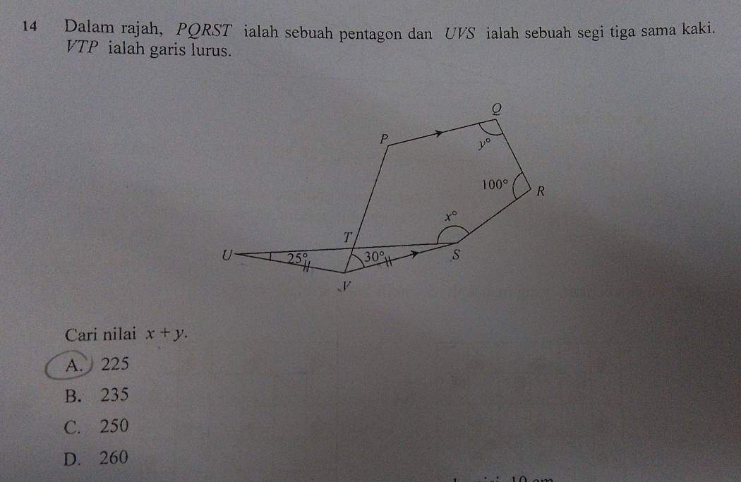 Dalam rajah, PQRST ialah sebuah pentagon dan UVS ialah sebuah segi tiga sama kaki.
VTP ialah garis lurus.
Cari nilai x+y.
A. 225
B. 235
C. 250
D. 260