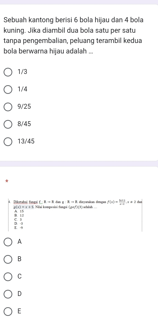 Sebuah kantong berisi 6 bola hijau dan 4 bola
kuning. Jika diambil dua bola satu per satu
tanpa pengembalian, peluang terambil kedua
bola berwarna hijau adalah ...
1/3
1/4
9/25
8/45
13/45
*
4. Diketahui fungsi f:Rto R dan g:Rto R dinyatakan dengan f(x)= (3x+1)/x-2 , x!= 2 dan
g(x)=x+5 Nilai komposisi fungsi (gcirc f)(3) adalah_
A. 15
B. 12
C. 3
D. -3
E. -9
A
B
C
D
E