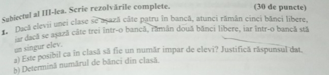 Subiectul al III-lea. Scrie rezolvările complete. 
(30 de puncte) 
1 Dacă elevii unei clase se açază câte patru în bancă, atunci rămân cinci bănci líbere, 
jar dacă se aṣază câte trei într-o bancă, rămân două bănci libere, iar într-o bancă stă 
un singur elev. 
a) Este posibil ca în clasă să fie un număr impar de elevi? Justifică răspunsul dat. 
b) Determină numărul de bănci din clasă.