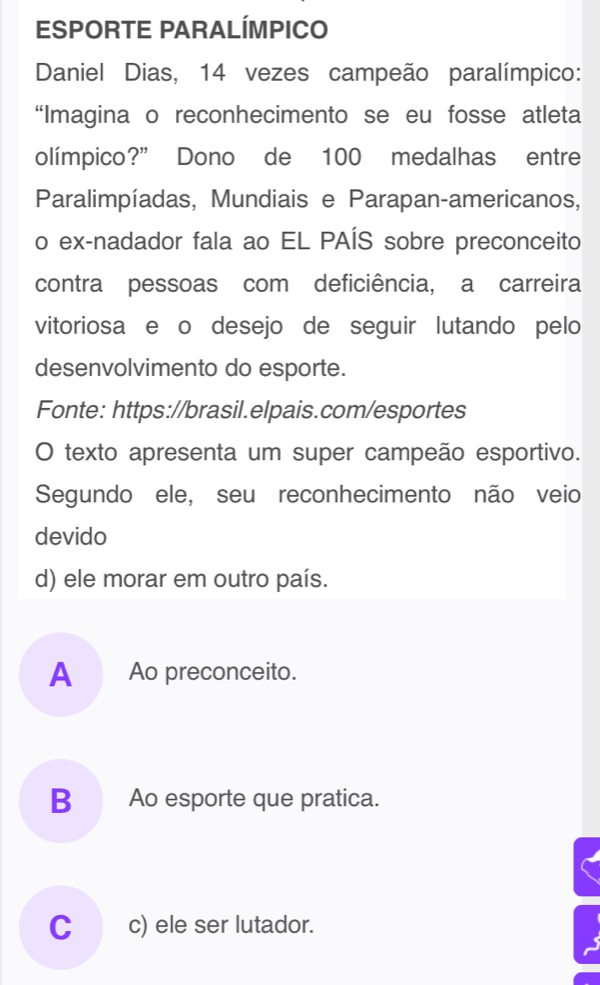 ESPORTE PARALÍMPICO
Daniel Dias, 14 vezes campeão paralímpico:
“Imagina o reconhecimento se eu fosse atleta
olímpico?” Dono de 100 medalhas entre
Paralimpíadas, Mundiais e Parapan-americanos,
o ex-nadador fala ao EL PAÍS sobre preconceito
contra pessoas com deficiência, a carreira
vitoriosa e o desejo de seguir lutando pelo
desenvolvimento do esporte.
Fonte: https://brasil.elpais.com/esportes
O texto apresenta um super campeão esportivo.
Segundo ele, seu reconhecimento não veio
devido
d) ele morar em outro país.
A Ao preconceito.
B Ao esporte que pratica.
C_c) ele ser lutador.