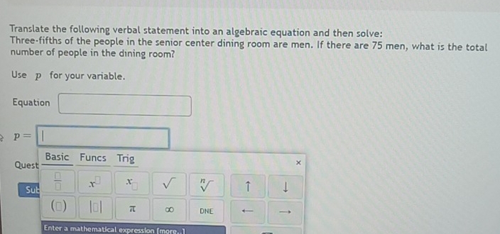 Translate the following verbal statement into an algebraic equation and then solve: 
Three-fifths of the people in the senior center dining room are men. If there are 75 men, what is the total 
number of people in the dining room? 
Use p _ for your variable. 
Equation □
p=□
□  
Basic Funcs Trig × 
Quest 
Sub  □ /□   x^(□) x_□  sqrt() sqrt[n]() ↑ downarrow 
() beginvmatrix □ endvmatrix π ∞ DNE ← 
Enter a mathematical expression [more..]