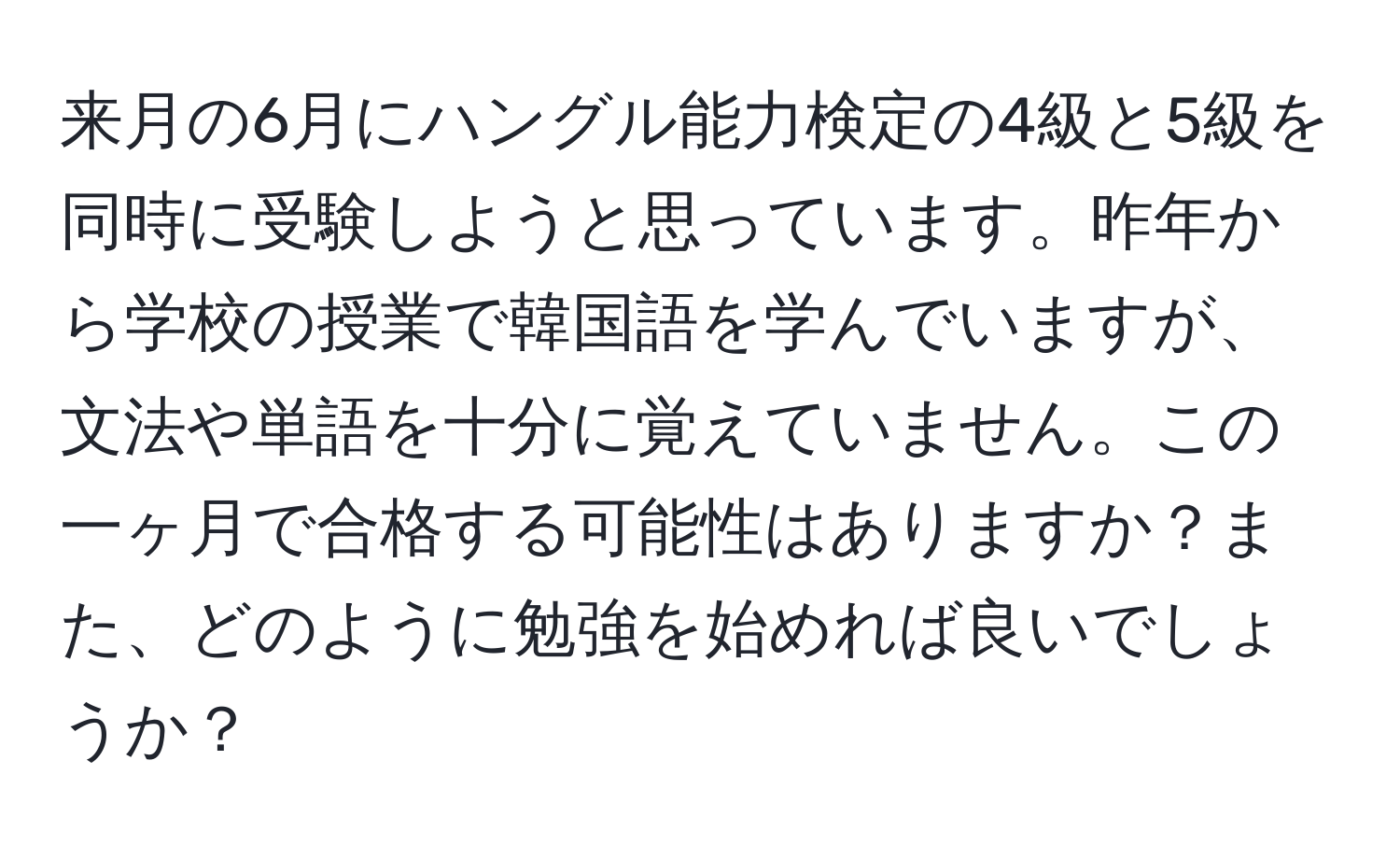 来月の6月にハングル能力検定の4級と5級を同時に受験しようと思っています。昨年から学校の授業で韓国語を学んでいますが、文法や単語を十分に覚えていません。この一ヶ月で合格する可能性はありますか？また、どのように勉強を始めれば良いでしょうか？