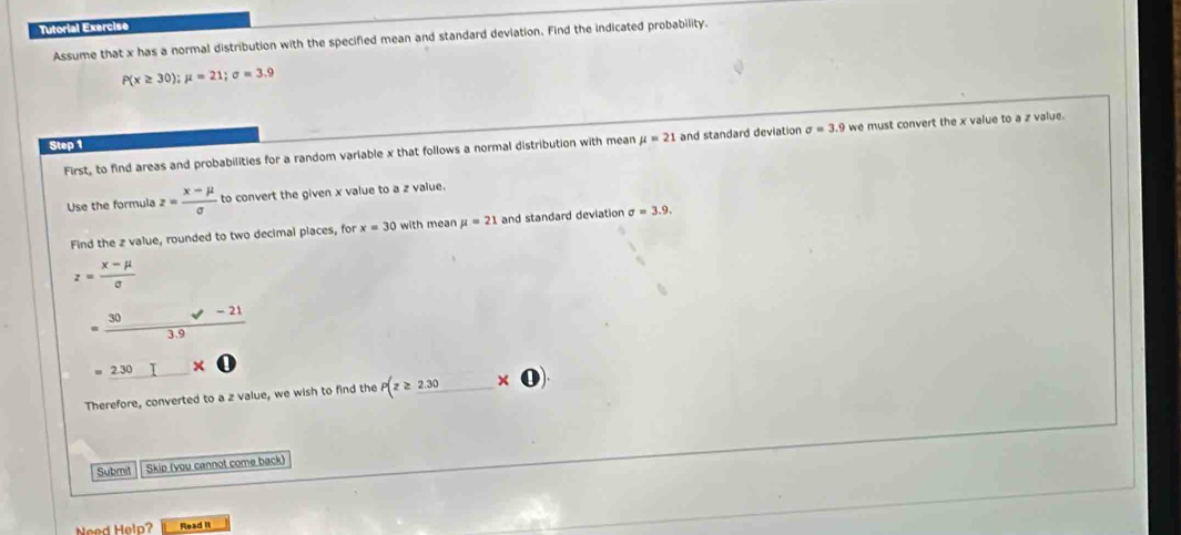 Tutorial Exercise 
Assume that x has a normal distribution with the specified mean and standard deviation. Find the indicated probability.
P(x≥ 30); mu =21; sigma =3.9
First, to find areas and probabilities for a random variable x that follows a normal distribution with mean mu =21 and standard deviation sigma =3. .9 we must convert the x value to a z value. 
Step 1
Use the formula z= (x-mu )/sigma   to convert the given x value to a z value. 
Find the z value, rounded to two decimal places, for x=30 with mean mu =21 and standard deviation sigma =3.9.
z= (x-mu )/sigma  
= (30* -21)/3.9  =230□ * 0endarray
Therefore, converted to a z value, we wish to find the p(z≥ _ 2.30).
Submit Skip (you cannot come back) 
Need Help? Read