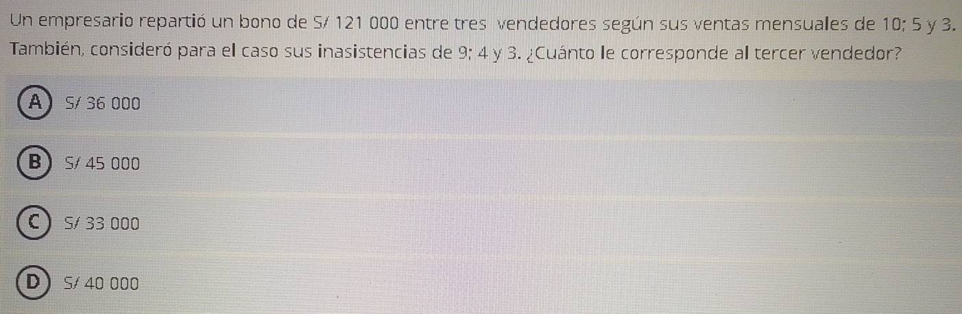 Un empresario repartió un bono de S/ 121 000 entre tres vendedores según sus ventas mensuales de 10:5 y 3.
También, consideró para el caso sus inasistencias de 9; 4 y 3. ¿Cuánto le corresponde al tercer vendedor?
A S/ 36 000
B S/ 45 000
C 5/ 33 000
D S/ 40 000