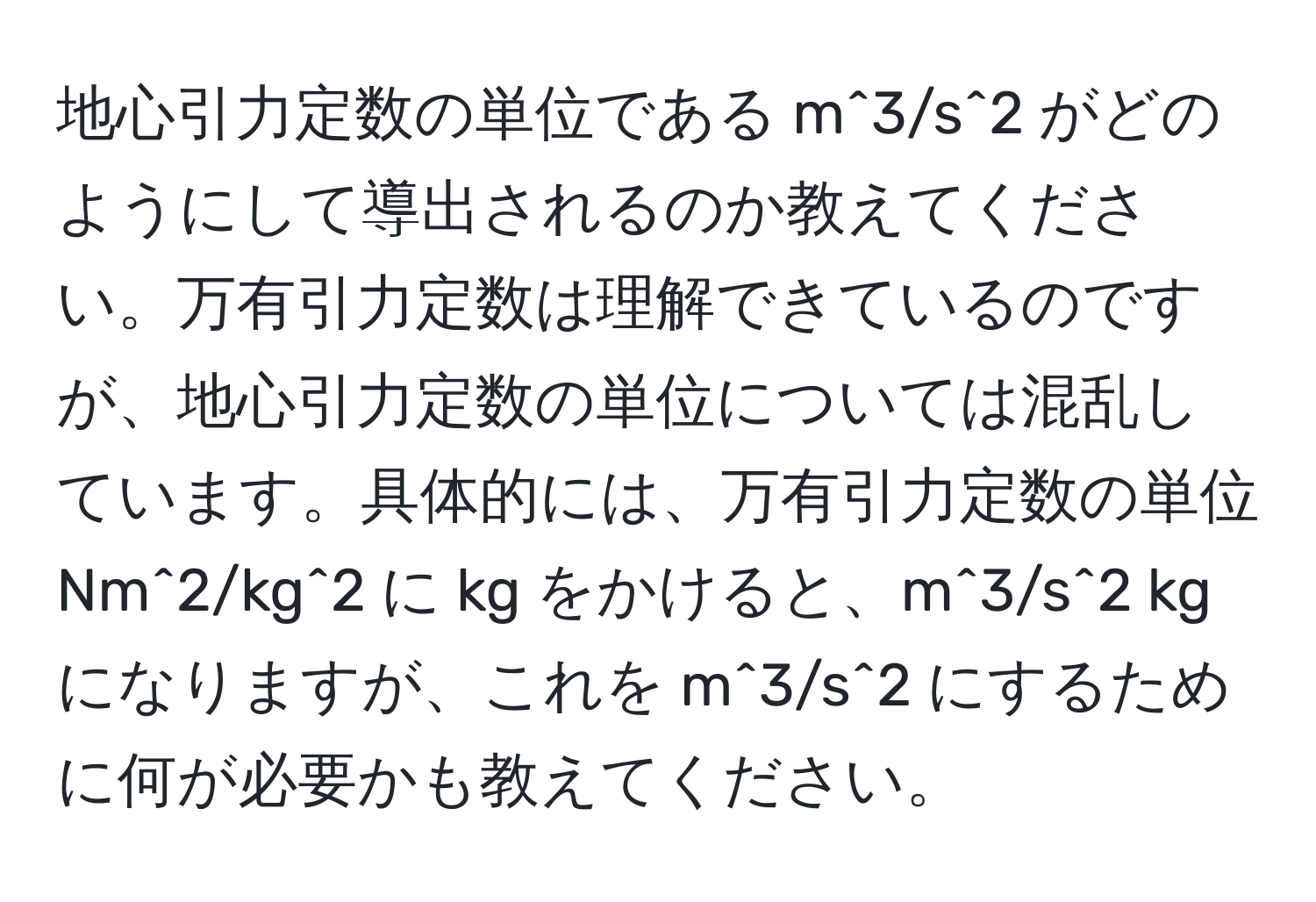 地心引力定数の単位である m^3/s^2 がどのようにして導出されるのか教えてください。万有引力定数は理解できているのですが、地心引力定数の単位については混乱しています。具体的には、万有引力定数の単位 Nm^2/kg^2 に kg をかけると、m^3/s^2 kg になりますが、これを m^3/s^2 にするために何が必要かも教えてください。