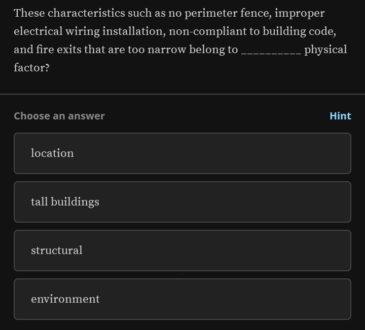 These characteristics such as no perimeter fence, improper
electrical wiring installation, non-compliant to building code,
and fire exits that are too narrow belong to _physical
factor?
Choose an answer Hint
location
tall buildings
structural
environment