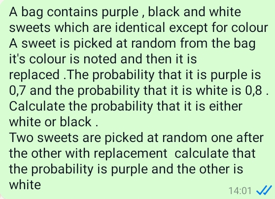 A bag contains purple , black and white 
sweets which are identical except for colour 
A sweet is picked at random from the bag 
it's colour is noted and then it is 
replaced .The probability that it is purple is
0,7 and the probability that it is white is 0,8. 
Calculate the probability that it is either 
white or black . 
Two sweets are picked at random one after 
the other with replacement calculate that 
the probability is purple and the other is 
white 
14:01