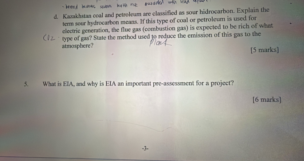 Kazakhstan coal and petroleum are classified as sour hidrocarbon. Explain the 
term sour hydrocarbon means. If this type of coal or petroleum is used for 
electric generation, the flue gas (combustion gas) is expected to be rich of what 
type of gas? State the method used to reduce the emission of this gas to the 
atmosphere? 
[5 marks] 
5. What is EIA, and why is EIA an important pre-assessment for a project? 
[6 marks]