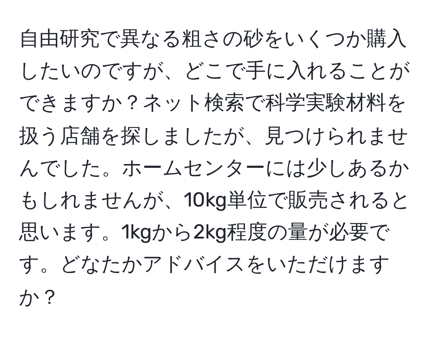 自由研究で異なる粗さの砂をいくつか購入したいのですが、どこで手に入れることができますか？ネット検索で科学実験材料を扱う店舗を探しましたが、見つけられませんでした。ホームセンターには少しあるかもしれませんが、10kg単位で販売されると思います。1kgから2kg程度の量が必要です。どなたかアドバイスをいただけますか？