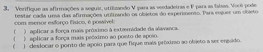 Verifique as afirmações a seguir, utilizando V para as verdadeiras e F para as falsas. Você pode 
testar cada uma das afirmações utilizando os objetos do experimento. Para erguer um objeto 
com menor esforço físico, é possível: 
 ) aplicar a força mais próximo à extremidade da alavanca. 
 ) aplicar a força mais próximo ao ponto de apoio. 
( ) deslocar o ponto de apoio para que fique mais próximo ao objeto a ser erguido.