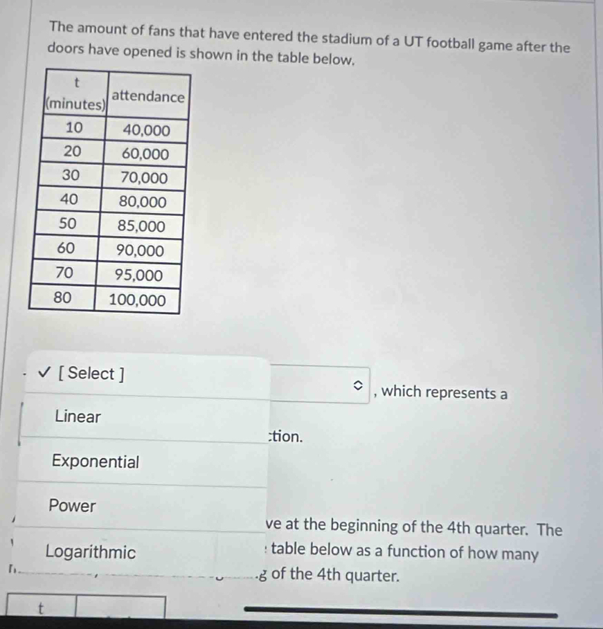 The amount of fans that have entered the stadium of a UT football game after the
doors have opened is shown in the table below.
[ Select ]
, which represents a
Linear
:tion.
Exponential
Power
ve at the beginning of the 4th quarter. The
Logarithmic
table below as a function of how many
.g of the 4th quarter.
t