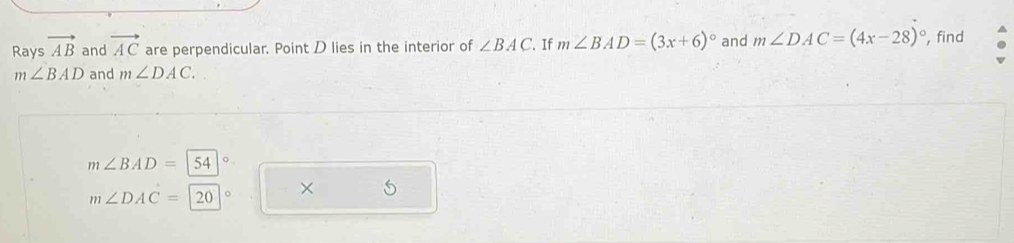 Rays vector AB and vector AC are perpendicular. Point D lies in the interior of ∠ BAC. If m∠ BAD=(3x+6)^circ  and m∠ DAC=(4x-28)^circ  , find
m∠ BAD and m∠ DAC.
m∠ BAD=|54
×
m∠ DAC=|20