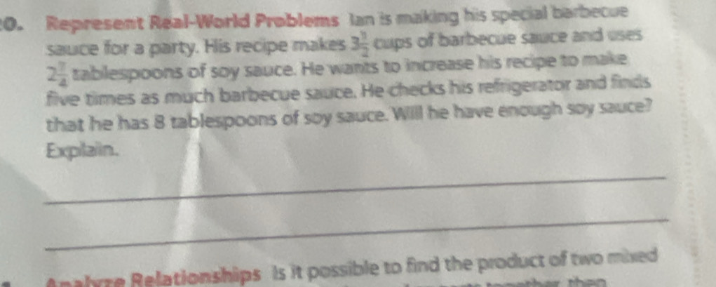 Represent Real-World Problems Ian is making his special barbecue 
sauce for a party. His recipe makes 3 1/2  C 42° of barbecue sauce and uses
2 7/4  tablespoons of soy sauce. He wants to increase his recipe to make 
five times as much barbecue sauce. He checks his refrigerator and finds 
that he has 8 tablespoons of soy sauce. Will he have enough soy sauce? 
Expilaiin. 
_ 
_ 
Analyze Relationships Is it possible to find the product of two mixed