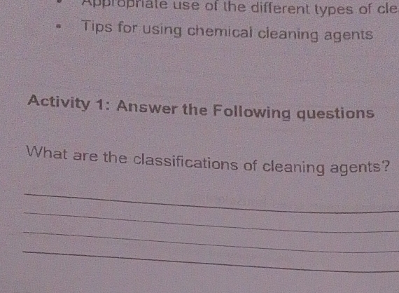 Appropriate use of the different types of cle 
Tips for using chemical cleaning agents 
Activity 1: Answer the Following questions 
What are the classifications of cleaning agents? 
_ 
_ 
_ 
_