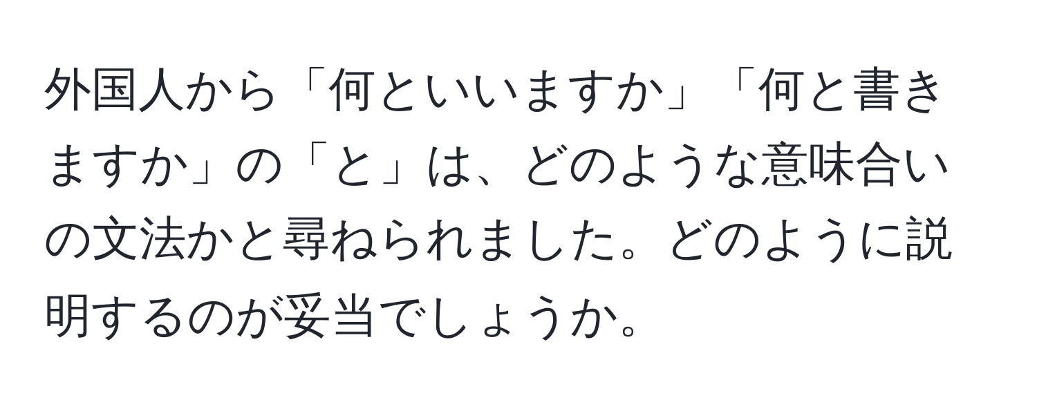 外国人から「何といいますか」「何と書きますか」の「と」は、どのような意味合いの文法かと尋ねられました。どのように説明するのが妥当でしょうか。